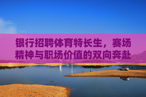 银行招聘体育特长生，赛场精神与职场价值的双向奔赴，银行招聘体育特长生，赛场精神与职场价值的双向奔赴
