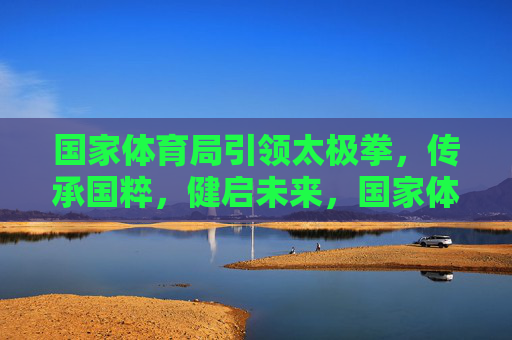国家体育局引领太极拳，传承国粹，健启未来，国家体育局引领太极拳 传承国粹健启未来