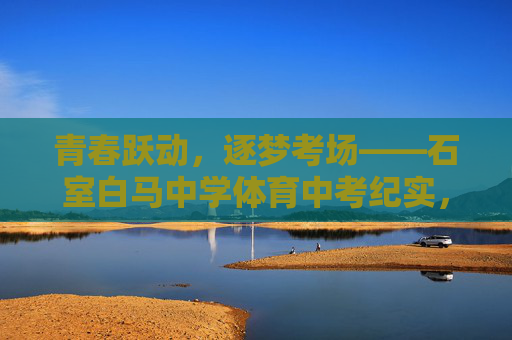 青春跃动,逐梦考场——石室白马中学体育中考纪实,青春跃动,逐梦考场——石室白马中学体育中考纪实 青春跃动,逐梦考场——石室白马中学体育中考纪实,青春跃动,逐梦考场——石室白马中学体育中考纪实