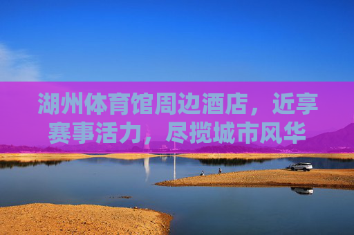 湖州体育馆周边酒店,近享赛事活力,尽揽城市风华 湖州体育馆周边酒店,近享赛事活力,尽揽城市风华