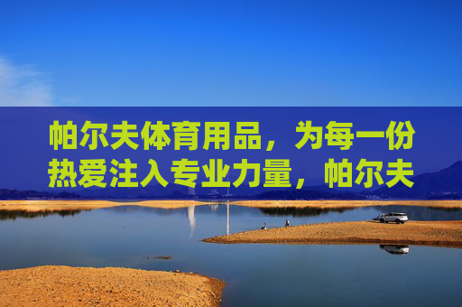帕尔夫体育用品,为每一份热爱注入专业力量,帕尔夫体育用品,为每一份热爱注入专业力量 帕尔夫体育用品,为每一份热爱注入专业力量,帕尔夫体育用品,为每一份热爱注入专业力量
