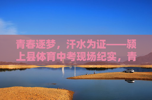 青春逐梦,汗水为证——颍上县体育中考现场纪实,青春逐梦,汗水为证——颍上县体育中考现场纪实 青春逐梦,汗水为证——颍上县体育中考现场纪实,青春逐梦,汗水为证——颍上县体育中考现场纪实
