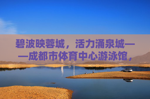 碧波映蓉城，活力涌泉城——成都市体育中心游泳馆，城市泳道上的体育地标与文化名片，碧波映蓉城，活力涌泉城，成都市体育中心游泳馆，城市体育地标与文化名片