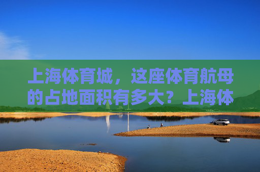 上海体育城,这座体育航母的占地面积有多大?上海体育城这座体育航母占地面积有多大? 上海体育城,这座体育航母的占地面积有多大?上海体育城这座体育航母占地面积有多大?