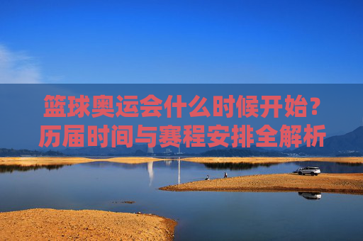 篮球奥运会什么时候开始?历届时间与赛程安排全解析,历届篮球奥运会时间与赛程安排全解析 篮球奥运会什么时候开始?历届时间与赛程安排全解析,历届篮球奥运会时间与赛程安排全解析