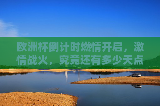欧洲杯倒计时燃情开启，激情战火，究竟还有多少天点燃终极荣耀？欧洲杯倒计时燃情开启，终极荣耀待燃
