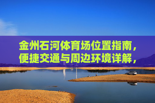 金州石河体育场位置指南,便捷交通与周边环境详解,金州石河体育场位置交通与周边环境指南 金州石河体育场位置指南,便捷交通与周边环境详解,金州石河体育场位置交通与周边环境指南