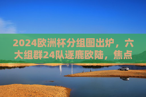 2024欧洲杯分组图出炉,六大组群24队逐鹿欧陆,焦点对决一目了然,2024欧洲杯分组图出炉,六大组群24队逐鹿欧陆,焦点对决一目了然 2024欧洲杯分组图出炉,六大组群24队逐鹿欧陆,焦点对决一目了然,2024欧洲杯分组图出炉,六大组群24队逐鹿欧陆,焦点对决一目了然