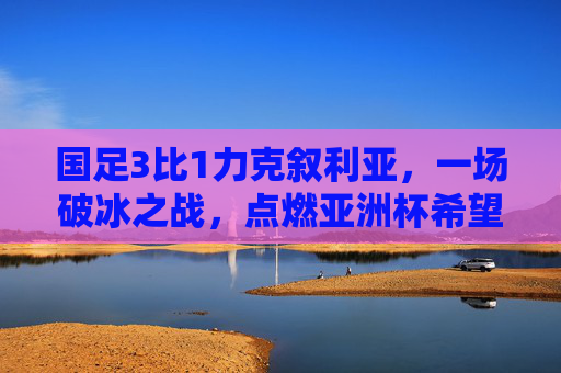 国足3比1力克叙利亚，一场破冰之战，点燃亚洲杯希望之火，国足3-1力克叙利亚 破冰之战点燃亚洲杯希望