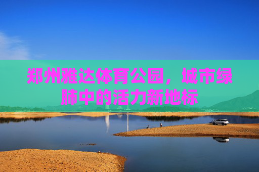 郑州雅达体育公园,城市绿肺中的活力新地标 郑州雅达体育公园,城市绿肺中的活力新地标