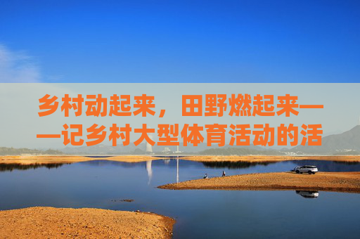 乡村动起来,田野燃起来——记乡村大型体育活动的活力与温度 乡村动起来,田野燃起来——记乡村大型体育活动的活力与温度