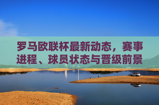 罗马欧联杯最新动态,赛事进程、球员状态与晋级前景展望,罗马欧联杯最新动态,赛事进程、球员状态与晋级前景展望 罗马欧联杯最新动态,赛事进程、球员状态与晋级前景展望,罗马欧联杯最新动态,赛事进程、球员状态与晋级前景展望