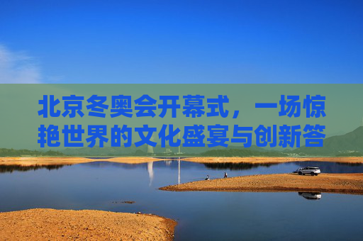 北京冬奥会开幕式,一场惊艳世界的文化盛宴与创新答卷,北京冬奥会开幕式,惊艳世界的文化盛宴与创新答卷 北京冬奥会开幕式,一场惊艳世界的文化盛宴与创新答卷,北京冬奥会开幕式,惊艳世界的文化盛宴与创新答卷