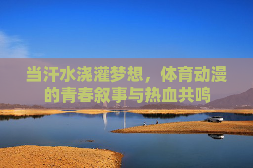 当汗水浇灌梦想，体育动漫的青春叙事与热血共鸣