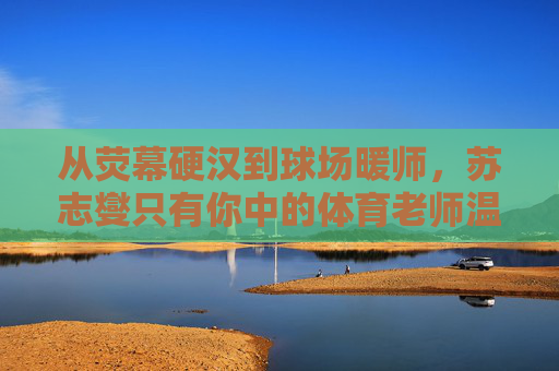 从荧幕硬汉到球场暖师，苏志燮只有你中的体育老师温情，从荧幕硬汉到球场暖师，苏志燮的体育老师温情