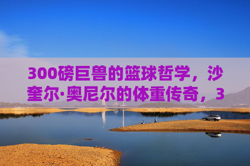 300磅巨兽的篮球哲学,沙奎尔·奥尼尔的体重传奇,300磅巨兽的篮球哲学,沙奎尔·奥尼尔的体重传奇 300磅巨兽的篮球哲学,沙奎尔·奥尼尔的体重传奇,300磅巨兽的篮球哲学,沙奎尔·奥尼尔的体重传奇