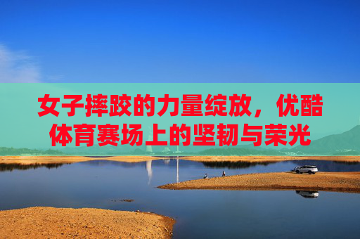 女子摔跤的力量绽放，优酷体育赛场上的坚韧与荣光