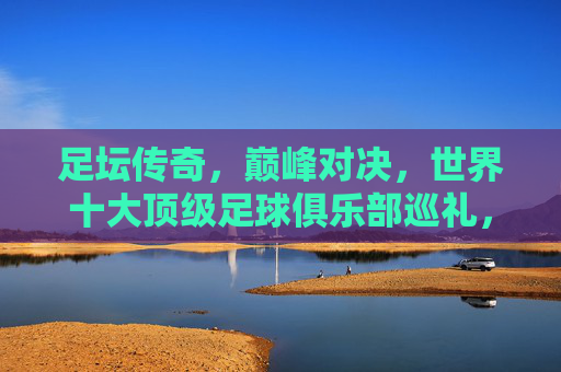 足坛传奇，巅峰对决，世界十大顶级足球俱乐部巡礼，足坛传奇巅峰，世界十大顶级足球俱乐部巡礼