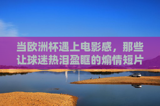 当欧洲杯遇上电影感，那些让球迷热泪盈眶的煽情短片，藏着哪些经典电影的影子？欧洲杯遇上电影感，煽情短片里的经典光影