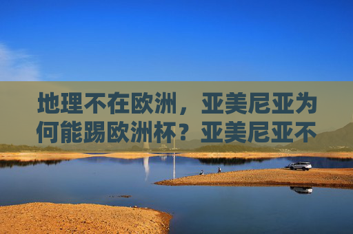 地理不在欧洲,亚美尼亚为何能踢欧洲杯?亚美尼亚不在欧洲,为何能踢欧洲杯? 地理不在欧洲,亚美尼亚为何能踢欧洲杯?亚美尼亚不在欧洲,为何能踢欧洲杯?