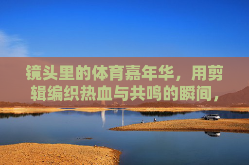 镜头里的体育嘉年华，用剪辑编织热血与共鸣的瞬间，剪辑编织体育嘉年华，镜头里的热血共鸣
