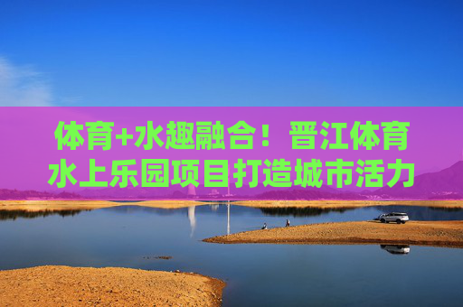 体育+水趣融合!晋江体育水上乐园项目打造城市活力新名片,晋江体育水趣融合乐园 打造城市活力新名片 体育+水趣融合!晋江体育水上乐园项目打造城市活力新名片,晋江体育水趣融合乐园 打造城市活力新名片