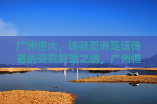 广州恒大，铸就亚洲足坛传奇的亚冠冠军之路，广州恒大，铸就亚洲足坛传奇的亚冠冠军之路