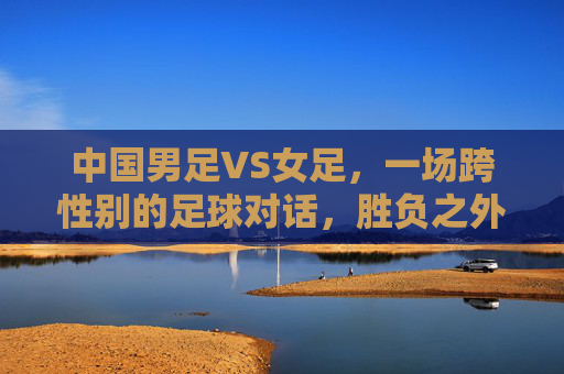 中国男足VS女足,一场跨性别的足球对话,胜负之外更该看什么?跨性别足球对话,胜负之外,更该看见什么? 中国男足VS女足,一场跨性别的足球对话,胜负之外更该看什么?跨性别足球对话,胜负之外,更该看见什么?
