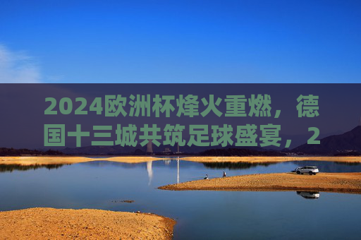 2024欧洲杯烽火重燃,德国十三城共筑足球盛宴,2024欧洲杯烽火重燃,德国十三城共筑足球盛宴 2024欧洲杯烽火重燃,德国十三城共筑足球盛宴,2024欧洲杯烽火重燃,德国十三城共筑足球盛宴
