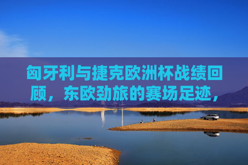 匈牙利与捷克欧洲杯战绩回顾,东欧劲旅的赛场足迹,东欧劲旅的欧洲杯足迹,匈牙利与捷克战绩回顾 匈牙利与捷克欧洲杯战绩回顾,东欧劲旅的赛场足迹,东欧劲旅的欧洲杯足迹,匈牙利与捷克战绩回顾