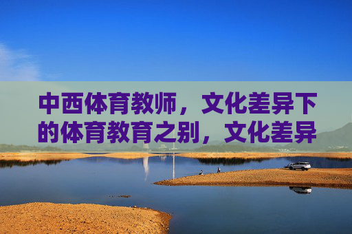 中西体育教师,文化差异下的体育教育之别,文化差异下中西体育教师与体育教育之别 中西体育教师,文化差异下的体育教育之别,文化差异下中西体育教师与体育教育之别