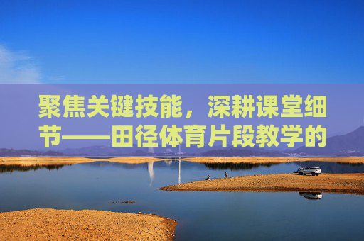聚焦关键技能,深耕课堂细节——田径体育片段教学的实践与探索,聚焦关键技能 细耕课堂细节——田径体育片段教学的实践探索 聚焦关键技能,深耕课堂细节——田径体育片段教学的实践与探索,聚焦关键技能 细耕课堂细节——田径体育片段教学的实践探索