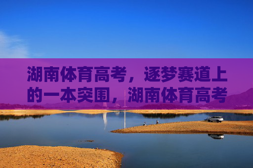 湖南体育高考,逐梦赛道上的一本突围,湖南体育高考,逐梦赛道一本突围 湖南体育高考,逐梦赛道上的一本突围,湖南体育高考,逐梦赛道一本突围