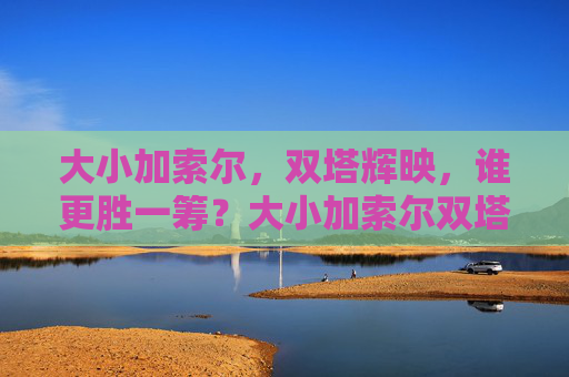 大小加索尔,双塔辉映,谁更胜一筹?大小加索尔双塔辉映,谁更胜一筹? 大小加索尔,双塔辉映,谁更胜一筹?大小加索尔双塔辉映,谁更胜一筹?