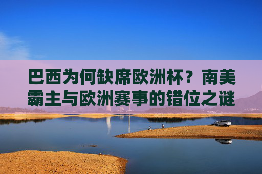 巴西为何缺席欧洲杯？南美霸主与欧洲赛事的错位之谜，巴西缺席欧洲杯，南美霸主与欧洲赛事的错位之谜
