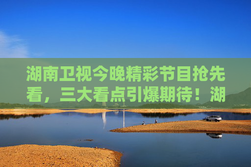 湖南卫视今晚精彩节目抢先看，三大看点引爆期待！湖南卫视今晚节目抢先看，三大看点引爆期待
