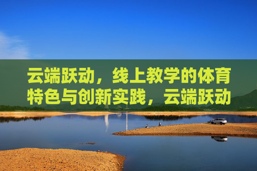 云端跃动,线上教学的体育特色与创新实践,云端跃动,线上体育教学的特色与创新实践 云端跃动,线上教学的体育特色与创新实践,云端跃动,线上体育教学的特色与创新实践