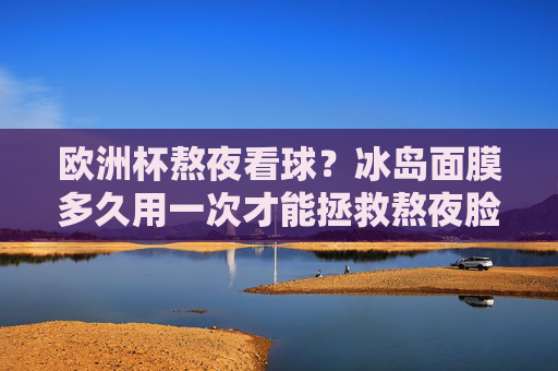 欧洲杯熬夜看球?冰岛面膜多久用一次才能拯救熬夜脸?欧洲杯熬夜脸?冰岛面膜多久用一次能救? 欧洲杯熬夜看球?冰岛面膜多久用一次才能拯救熬夜脸?欧洲杯熬夜脸?冰岛面膜多久用一次能救?