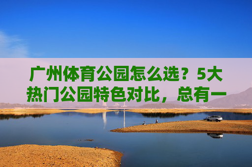 广州体育公园怎么选?5大热门公园特色对比,总有一款适合你!广州体育公园怎么选?5大热门特色对比,总有一款适合你! 广州体育公园怎么选?5大热门公园特色对比,总有一款适合你!广州体育公园怎么选?5大热门特色对比,总有一款适合你!