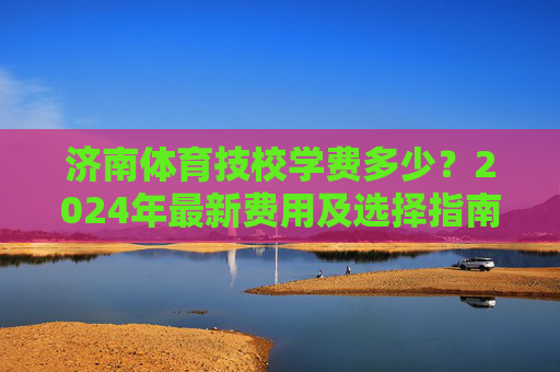 济南体育技校学费多少?2024年最新费用及选择指南,济南体育技校2024年学费及选择指南 济南体育技校学费多少?2024年最新费用及选择指南,济南体育技校2024年学费及选择指南