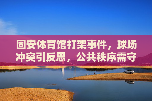 固安体育馆打架事件,球场冲突引反思,公共秩序需守护,固安体育馆球场冲突引反思,公共秩序需守护 固安体育馆打架事件,球场冲突引反思,公共秩序需守护,固安体育馆球场冲突引反思,公共秩序需守护