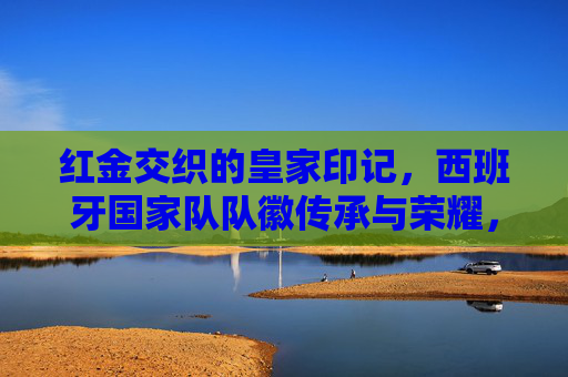 红金交织的皇家印记，西班牙国家队队徽传承与荣耀，红金交织的皇家印记，西班牙国家队队徽传承与荣耀