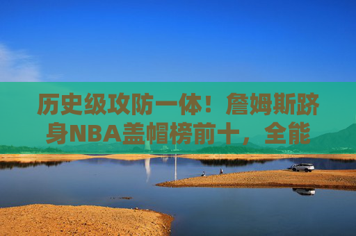 历史级攻防一体！詹姆斯跻身NBA盖帽榜前十，全能王传奇再添注脚，历史级攻防一体！詹姆斯跻身NBA盖帽榜前十，全能王传奇再添注脚