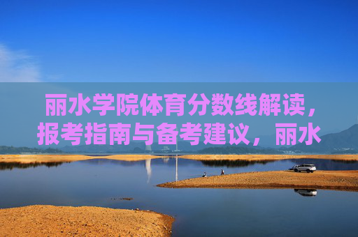 丽水学院体育分数线解读，报考指南与备考建议，丽水学院体育分数线解读、报考指南与备考建议