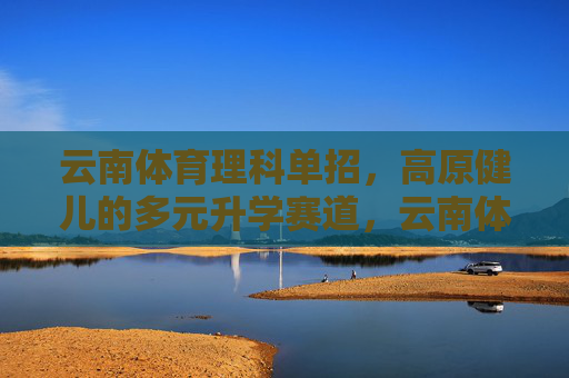 云南体育理科单招,高原健儿的多元升学赛道,云南体育理科单招,高原健儿的多元升学赛道 云南体育理科单招,高原健儿的多元升学赛道,云南体育理科单招,高原健儿的多元升学赛道