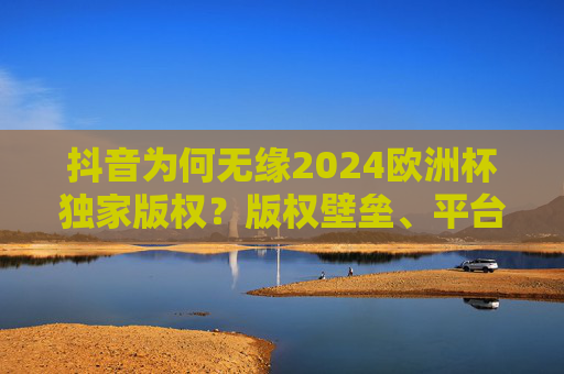 抖音为何无缘2024欧洲杯独家版权?版权壁垒、平台博弈与体育内容生态的深层次解析,抖音失守2024欧洲杯独家版权,版权壁垒、平台博弈与体育内容生态的深层透视 抖音为何无缘2024欧洲杯独家版权?版权壁垒、平台博弈与体育内容生态的深层次解析,抖音失守2024欧洲杯独家版权,版权壁垒、平台博弈与体育内容生态的深层透视