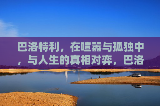 巴洛特利,在喧嚣与孤独中,与人生的真相对弈,巴洛特利,喧嚣孤独中的真相对弈 巴洛特利,在喧嚣与孤独中,与人生的真相对弈,巴洛特利,喧嚣孤独中的真相对弈