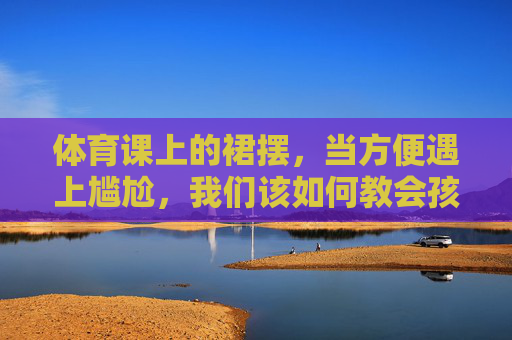 体育课上的裙摆,当方便遇上尴尬,我们该如何教会孩子守护边界?体育课裙摆的尴尬,如何教孩子守护边界 体育课上的裙摆,当方便遇上尴尬,我们该如何教会孩子守护边界?体育课裙摆的尴尬,如何教孩子守护边界