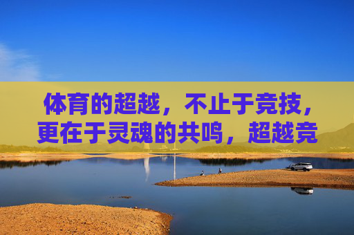 体育的超越,不止于竞技,更在于灵魂的共鸣,超越竞技,体育的灵魂共鸣 体育的超越,不止于竞技,更在于灵魂的共鸣,超越竞技,体育的灵魂共鸣