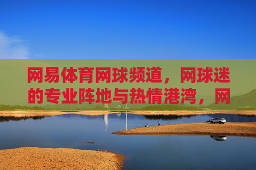 网易体育网球频道，网球迷的专业阵地与热情港湾，网易体育网球频道，网球迷的专业阵地与热情港湾